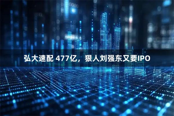 弘大速配 477亿，狠人刘强东又要IPO