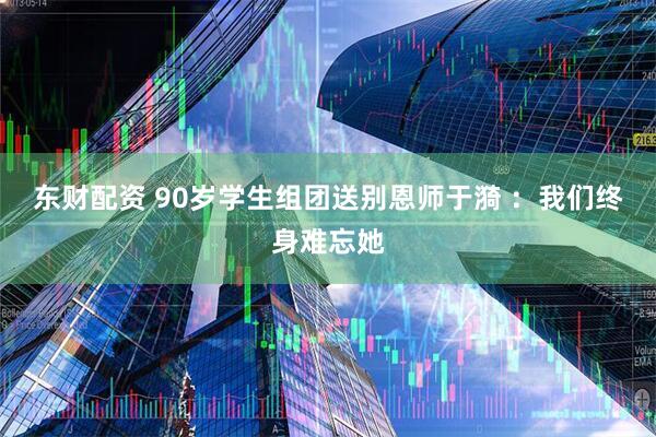 东财配资 90岁学生组团送别恩师于漪 ：我们终身难忘她