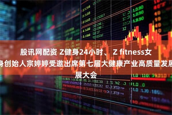 股讯网配资 Z健身24小时、 Z fitness女子健身创始人宗婷婷受邀出席第七届大健康产业高质量发展大会