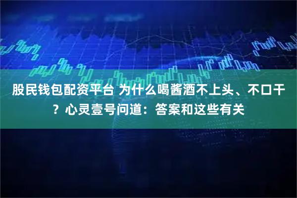 股民钱包配资平台 为什么喝酱酒不上头、不口干?心灵壹号问道:答案和这些有关