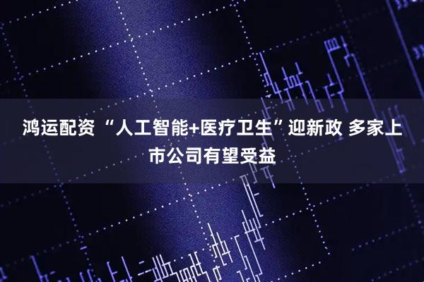 鸿运配资 “人工智能+医疗卫生”迎新政 多家上市公司有望受益