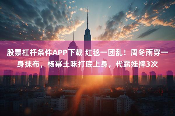 股票杠杆条件APP下载 红毯一团乱！周冬雨穿一身抹布，杨幂土味打底上身，代露娃摔3次