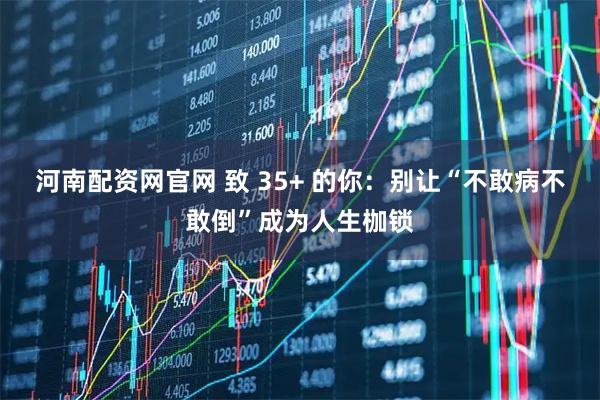 河南配资网官网 致 35+ 的你：别让“不敢病不敢倒”成为人生枷锁