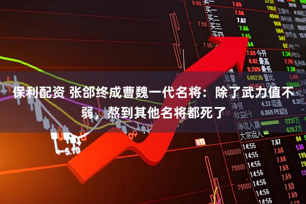 保利配资 张郃终成曹魏一代名将：除了武力值不弱，熬到其他名将都死了