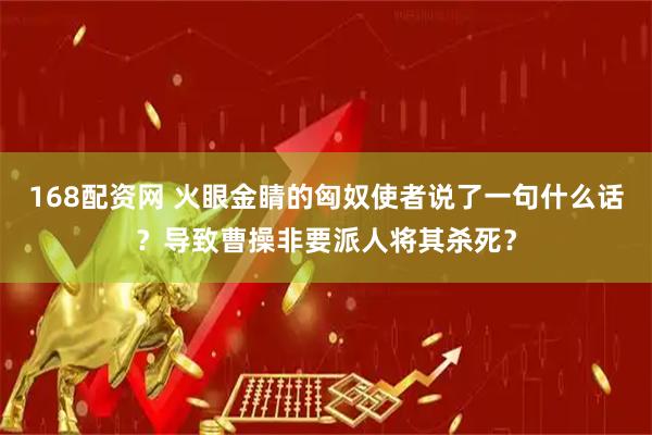 168配资网 火眼金睛的匈奴使者说了一句什么话？导致曹操非要派人将其杀死？