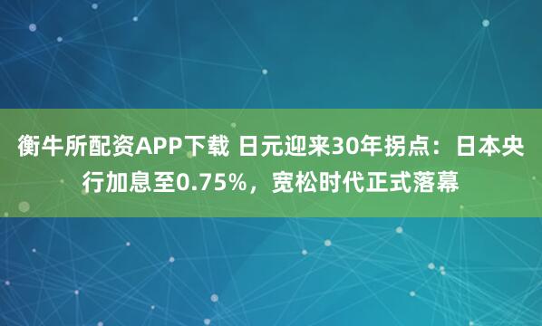 衡牛所配资APP下载 日元迎来30年拐点:日本央行加息至0.75%,宽松时代正式落幕