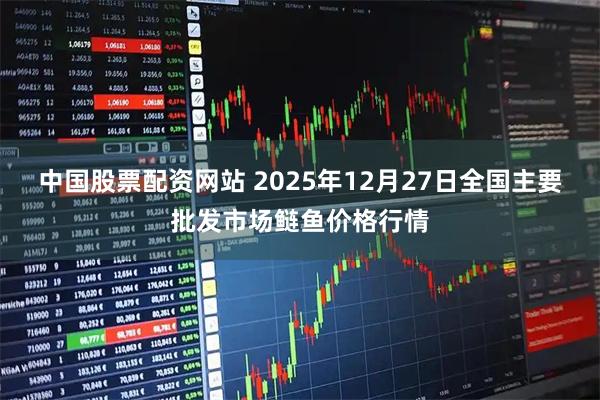 中国股票配资网站 2025年12月27日全国主要批发市场鲢鱼价格行情