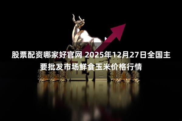 股票配资哪家好官网 2025年12月27日全国主要批发市场鲜食玉米价格行情
