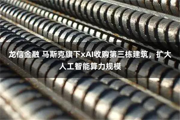 龙信金融 马斯克旗下xAI收购第三栋建筑，扩大人工智能算力规模