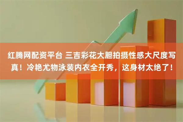 红腾网配资平台 三吉彩花大胆拍摄性感大尺度写真！冷艳尤物泳装内衣全开秀，这身材太绝了！