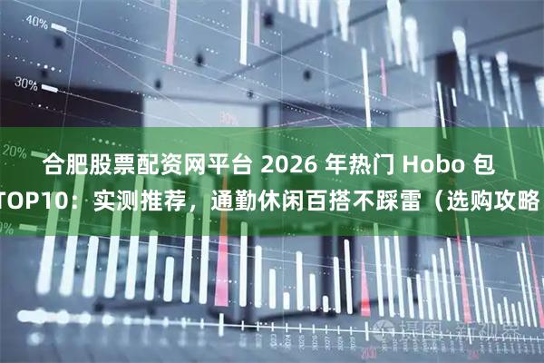 合肥股票配资网平台 2026 年热门 Hobo 包 TOP10：实测推荐，通勤休闲百搭不踩雷（选购攻略）