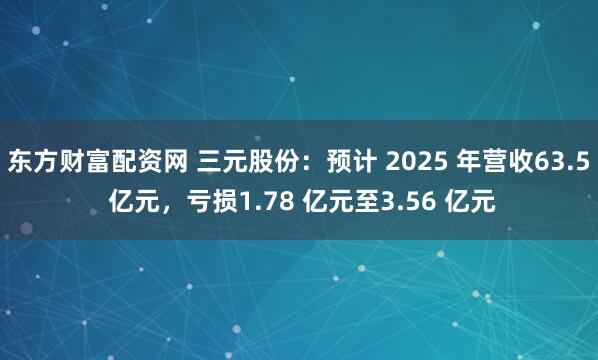 东方财富配资网 三元股份：预计 2025 年营收63.5 亿元，亏损1.78 亿元至3.56 亿元