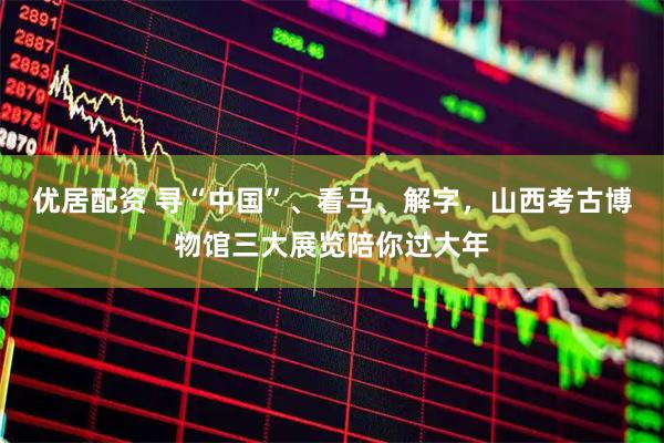 优居配资 寻“中国”、看马、解字，山西考古博物馆三大展览陪你过大年