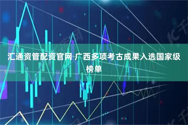 汇通资管配资官网 广西多项考古成果入选国家级榜单