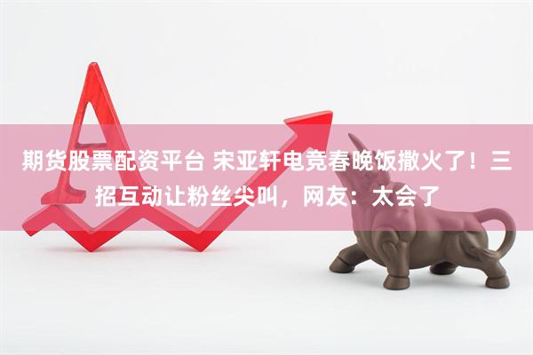 期货股票配资平台 宋亚轩电竞春晚饭撒火了！三招互动让粉丝尖叫，网友：太会了
