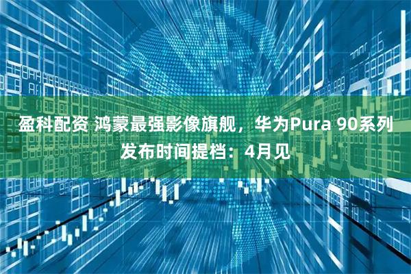 盈科配资 鸿蒙最强影像旗舰，华为Pura 90系列发布时间提档：4月见