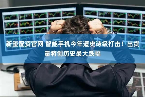 新玺配资官网 智能手机今年遭史诗级打击！出货量将创历史最大跌幅