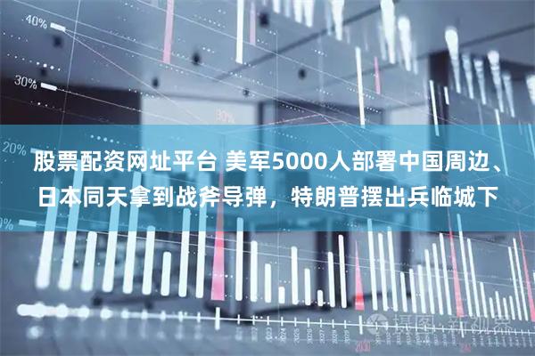 股票配资网址平台 美军5000人部署中国周边、日本同天拿到战斧导弹，特朗普摆出兵临城下
