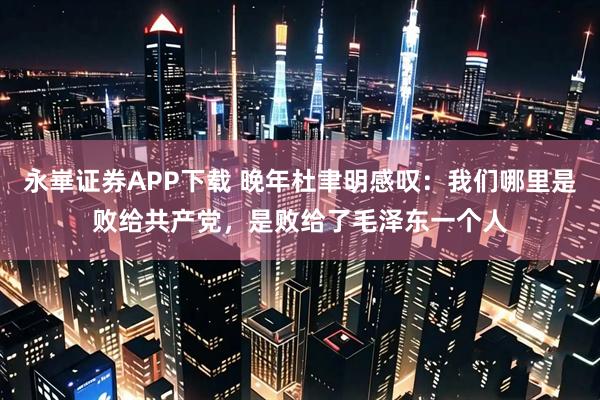 永崋证券APP下载 晚年杜聿明感叹：我们哪里是败给共产党，是败给了毛泽东一个人