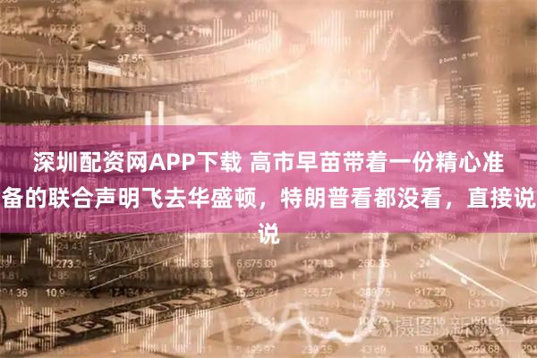 深圳配资网APP下载 高市早苗带着一份精心准备的联合声明飞去华盛顿，特朗普看都没看，直接说