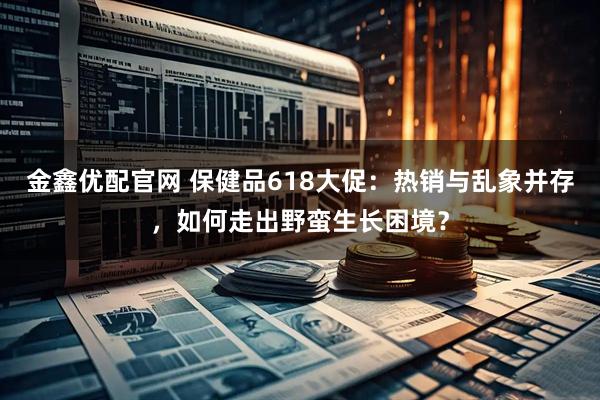 金鑫优配官网 保健品618大促：热销与乱象并存，如何走出野蛮生长困境？