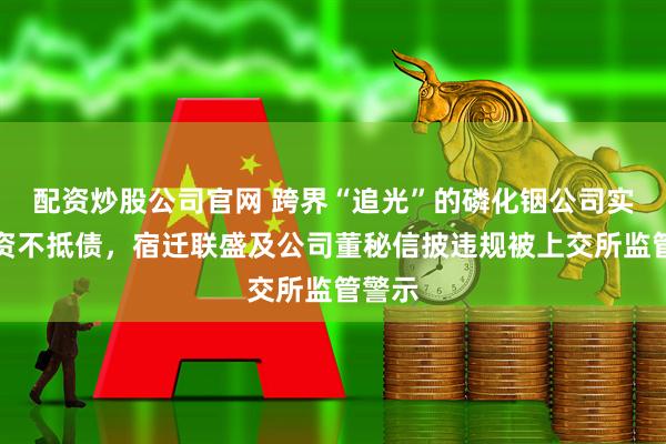 配资炒股公司官网 跨界“追光”的磷化铟公司实际已资不抵债，宿迁联盛及公司董秘信披违规被上交所监管警示