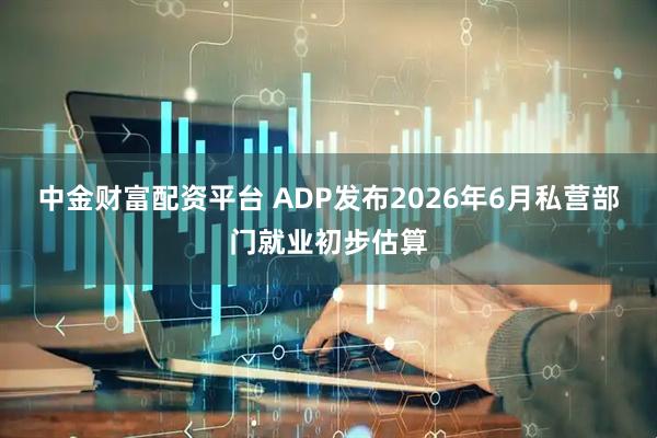 中金财富配资平台 ADP发布2026年6月私营部门就业初步估算