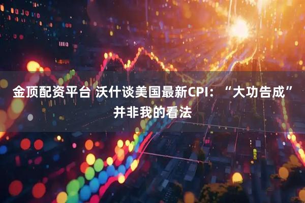 金顶配资平台 沃什谈美国最新CPI：“大功告成”并非我的看法