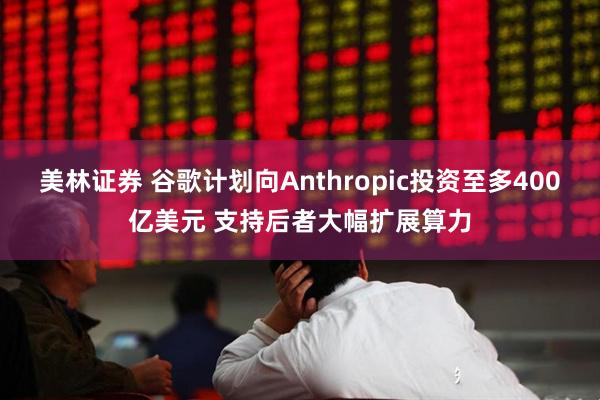 美林证券 谷歌计划向Anthropic投资至多400亿美元 支持后者大幅扩展算力