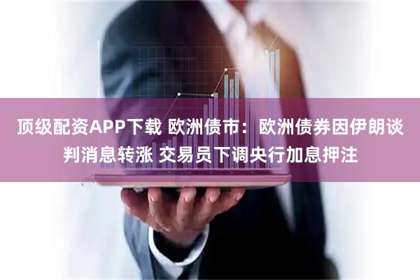 顶级配资APP下载 欧洲债市：欧洲债券因伊朗谈判消息转涨 交易员下调央行加息押注