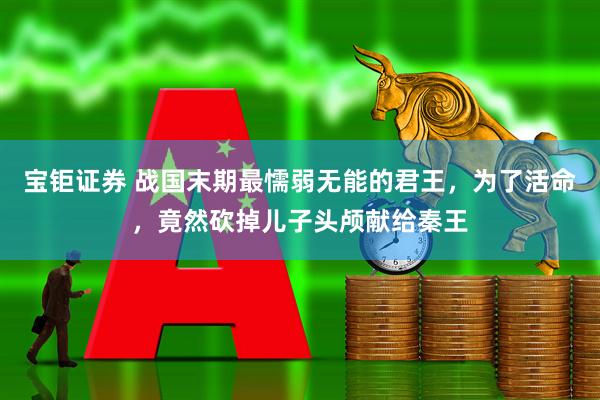 宝钜证券 战国末期最懦弱无能的君王，为了活命，竟然砍掉儿子头颅献给秦王