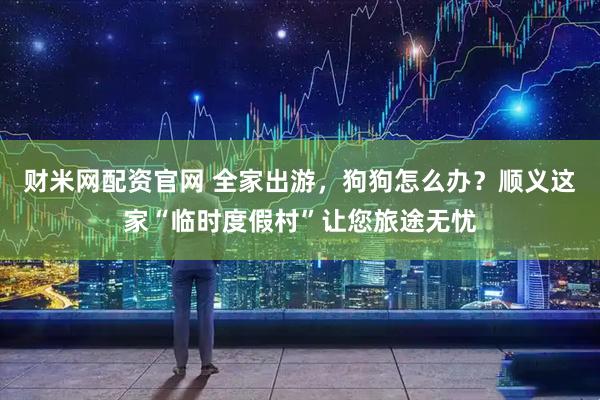 财米网配资官网 全家出游，狗狗怎么办？顺义这家“临时度假村”让您旅途无忧