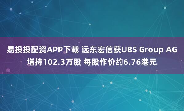 易投投配资APP下载 远东宏信获UBS Group AG增持102.3万股 每股作价约6.76港元